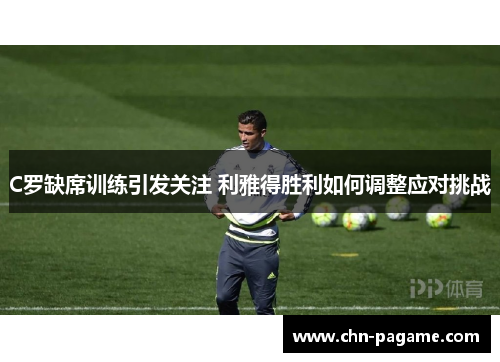 C罗缺席训练引发关注 利雅得胜利如何调整应对挑战