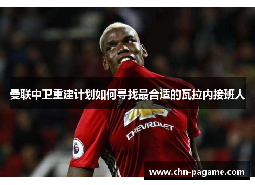 曼联中卫重建计划如何寻找最合适的瓦拉内接班人