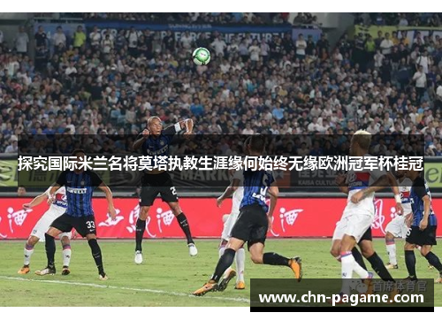 探究国际米兰名将莫塔执教生涯缘何始终无缘欧洲冠军杯桂冠