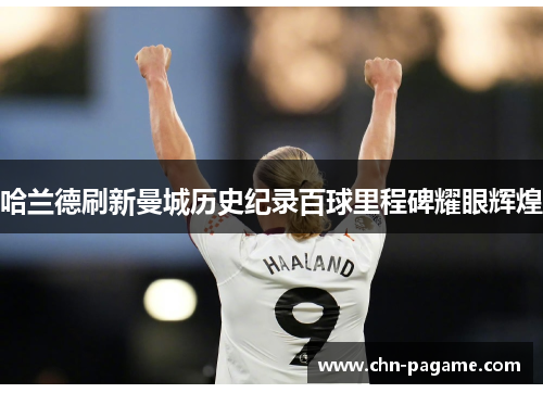哈兰德刷新曼城历史纪录百球里程碑耀眼辉煌