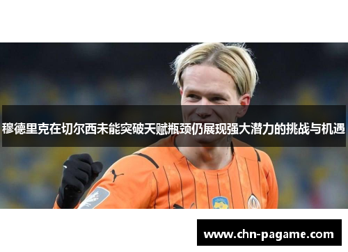 穆德里克在切尔西未能突破天赋瓶颈仍展现强大潜力的挑战与机遇