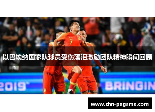 以巴埃纳国家队球员受伤落泪激励团队精神瞬间回顾